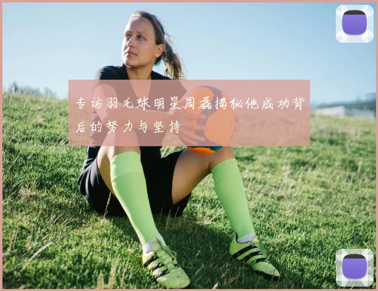专访羽毛球明星周磊揭秘他成功背后的努力与坚持