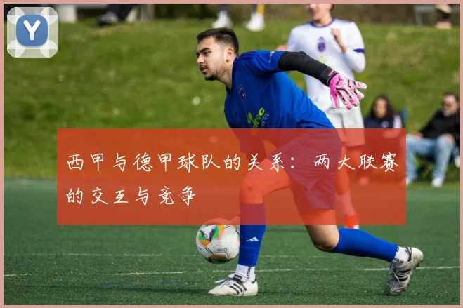 西甲与德甲球队的关系：两大联赛的交互与竞争