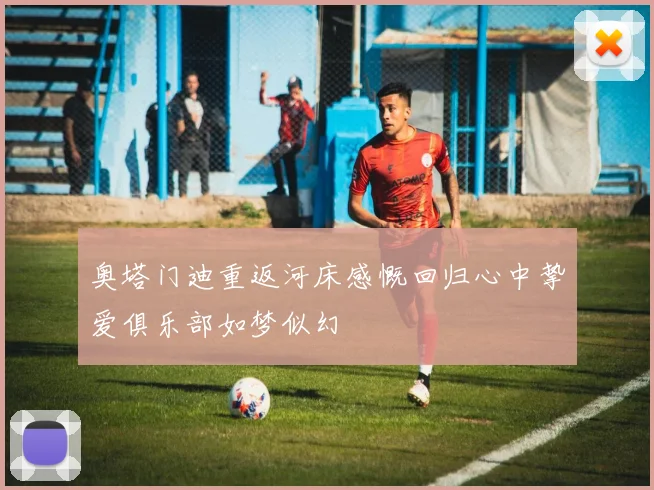 奥塔门迪重返河床感慨回归心中挚爱俱乐部如梦似幻