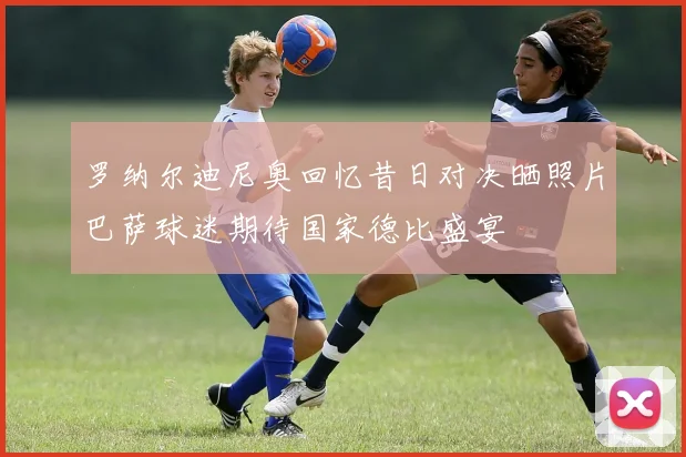 罗纳尔迪尼奥回忆昔日对决晒照片巴萨球迷期待国家德比盛宴