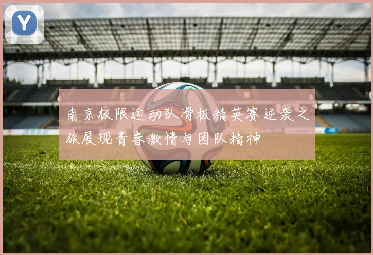 南京极限运动队滑板精英赛逆袭之旅展现青春激情与团队精神