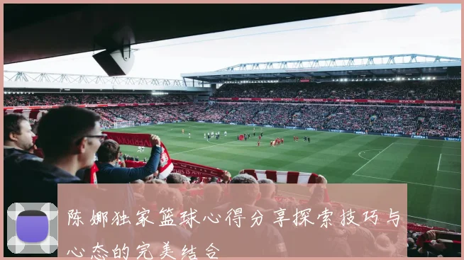 陈娜独家篮球心得分享探索技巧与心态的完美结合