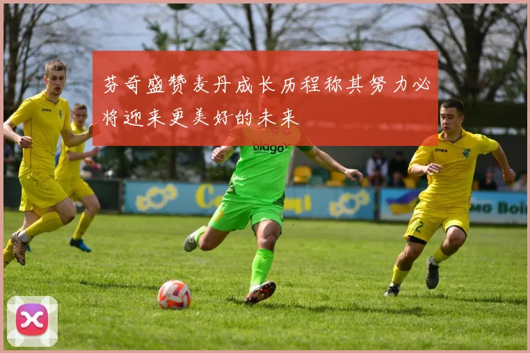 芬奇盛赞麦丹成长历程称其努力必将迎来更美好的未来