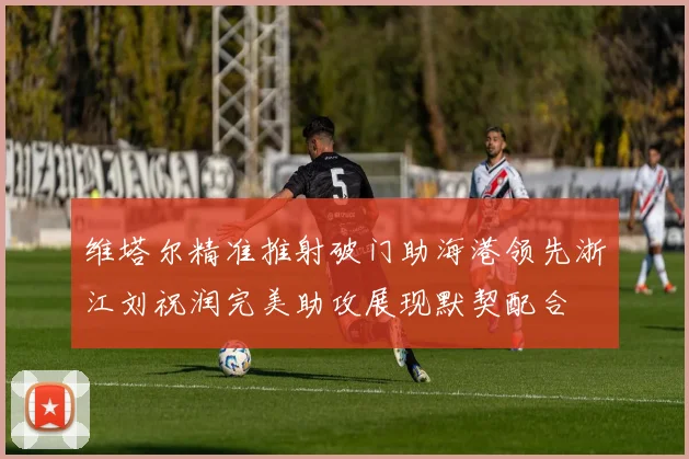 维塔尔精准推射破门助海港领先浙江刘祝润完美助攻展现默契配合