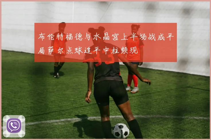布伦特福德与水晶宫上半场战成平局萨尔点球追平中柱频现