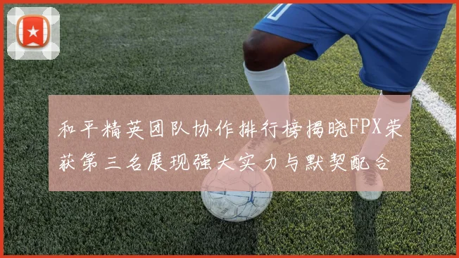 和平精英团队协作排行榜揭晓FPX荣获第三名展现强大实力与默契配合