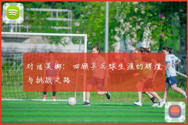 对话吴娜：回顾乒乓球生涯的辉煌与挑战之路